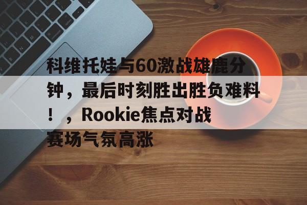 NG体育-科维托娃与60激战雄鹿分钟，最后时刻胜出胜负难料！，Rookie焦点对战赛场气氛高涨的简单介绍